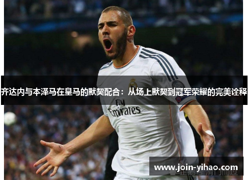 齐达内与本泽马在皇马的默契配合:从场上默契到冠军荣耀的完美诠释 齐达内与本泽马在皇马的默契配合:从场上默契到冠军荣耀的完美诠释