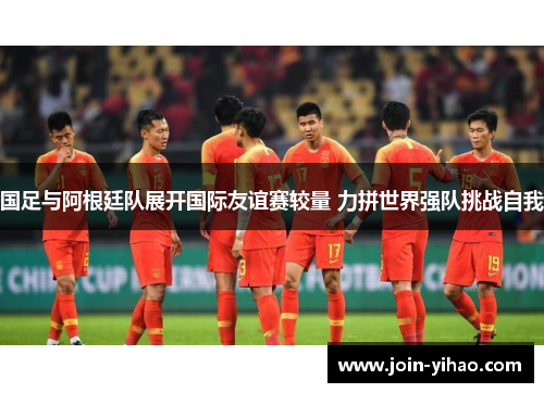 国足与阿根廷队展开国际友谊赛较量 力拼世界强队挑战自我