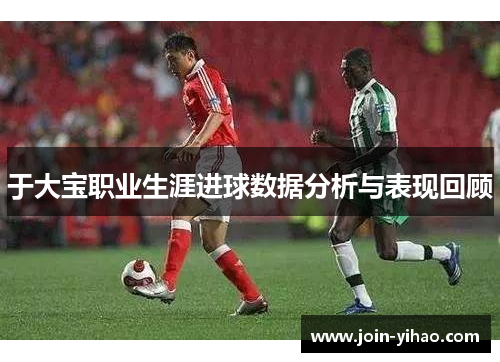 于大宝职业生涯进球数据分析与表现回顾 于大宝职业生涯进球数据分析与表现回顾