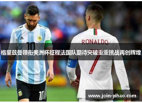 格里兹曼领衔美洲杯征程法国队期待突破重重挑战再创辉煌 格里兹曼领衔美洲杯征程法国队期待突破重重挑战再创辉煌
