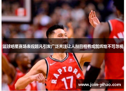 篮球明星赛场表现超凡引发广泛关注让人刮目相看成就辉煌不可忽视 篮球明星赛场表现超凡引发广泛关注让人刮目相看成就辉煌不可忽视