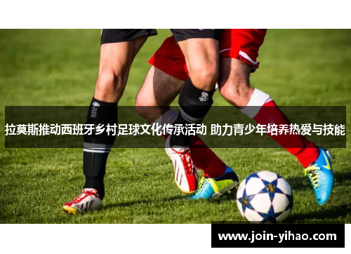 拉莫斯推动西班牙乡村足球文化传承活动 助力青少年培养热爱与技能