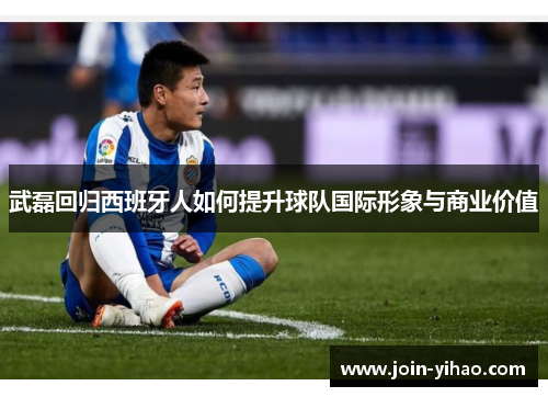 武磊回归西班牙人如何提升球队国际形象与商业价值