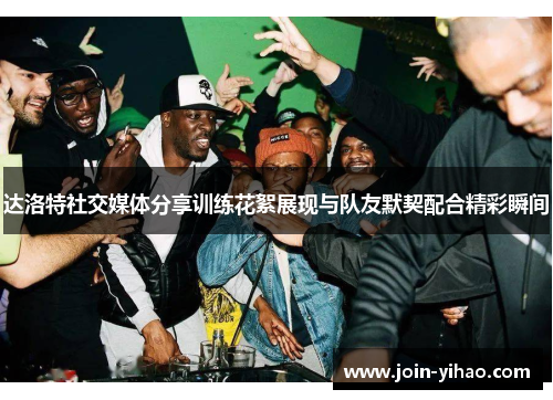 达洛特社交媒体分享训练花絮展现与队友默契配合精彩瞬间