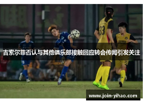 吉索尔菲否认与其他俱乐部接触回应转会传闻引发关注 吉索尔菲否认与其他俱乐部接触回应转会传闻引发关注