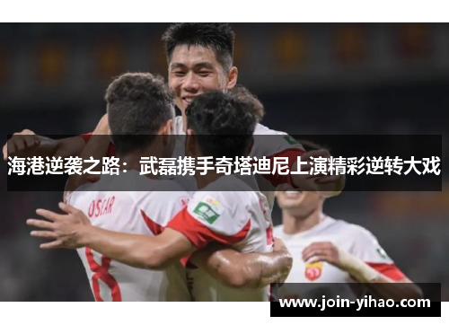 海港逆袭之路:武磊携手奇塔迪尼上演精彩逆转大戏 海港逆袭之路:武磊携手奇塔迪尼上演精彩逆转大戏