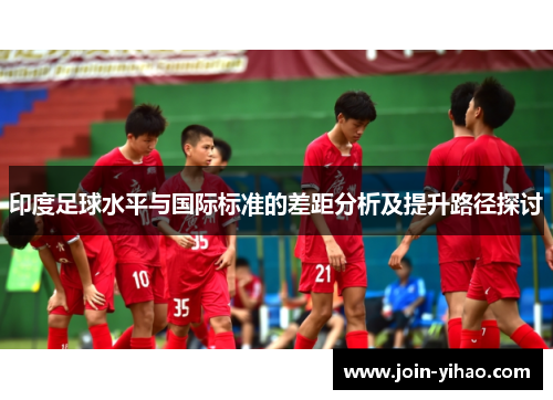 印度足球水平与国际标准的差距分析及提升路径探讨 印度足球水平与国际标准的差距分析及提升路径探讨