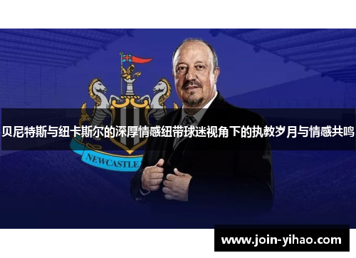 贝尼特斯与纽卡斯尔的深厚情感纽带球迷视角下的执教岁月与情感共鸣